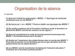 Organisation de la séance
6 capsules
• (1) Quel est l’intérêt du phénomène « MOOC » ? Quel type de recherche
conduisez-vous sur les MOOC ?
•
• (2) Qu’est-ce qu’ « un » MOOC ? Peut-on établir une typologie des MOOC ?
•
• (3) De quelles mutations de la Formation à distance et de la formation en
général les MOOC sont-ils les vecteurs ou les signes ?
•
• (4) Quel est actuellement le mode de fonctionnement économique des
MOOC ? Ce fonctionnement est-il durable ?
•
• (5) Quelle est l’importance des plates-formes dans le monde des MOOC ?
D’où vient le pouvoir sur la formation qu’ont ou que devraient avoir les
gestionnaires de ces plates-formes ?
•
• (6) Les MOOC vont-ils transformer durablement l'industrie éducative ?
l'industrie de la formation professionnelle ?
 