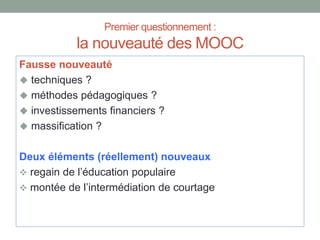 Premier questionnement :
la nouveauté des MOOC
Fausse nouveauté
 techniques ?
 méthodes pédagogiques ?
 investissements financiers ?
 massification ?
Deux éléments (réellement) nouveaux
 regain de l’éducation populaire
 montée de l’intermédiation de courtage
 
