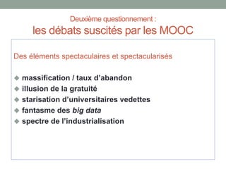 Deuxième questionnement :
les débats suscités par les MOOC
Des éléments spectaculaires et spectacularisés
 massification / taux d’abandon
 illusion de la gratuité
 starisation d’universitaires vedettes
 fantasme des big data
 spectre de l’industrialisation
 