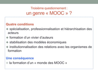 Troisième questionnement :
un genre « MOOC » ?
Quatre conditions
 spécialisation, professionnalisation et hiérarchisation des
acteurs
 formation d’un vivier d’auteurs
 stabilisation des modèles économiques
 institutionnalisation des relations avec les organismes de
formation
Une conséquence
 la formation d’un « monde des MOOC »
 