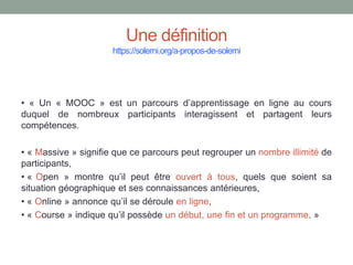 Une définition
https://solerni.org/a-propos-de-solerni
• « Un « MOOC » est un parcours d’apprentissage en ligne au cours
duquel de nombreux participants interagissent et partagent leurs
compétences.
• « Massive » signifie que ce parcours peut regrouper un nombre illimité de
participants,
• « Open » montre qu’il peut être ouvert à tous, quels que soient sa
situation géographique et ses connaissances antérieures,
• « Online » annonce qu’il se déroule en ligne,
• « Course » indique qu’il possède un début, une fin et un programme. »
 