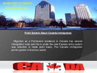 Point System About Canada Immigration
Migration as a Permanent residence in Canada has several
immigration rules and this is under the new Express entry system
was selection is made point basis. The Canada immigration
points system is found as useful.
 
