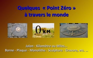 Quelques « Point Zéro »Quelques « Point Zéro »
à travers le mondeà travers le monde
Jalon - Kilomètre ou Miles…Jalon - Kilomètre ou Miles…
Borne - Plaque - Monolithe - Sculpture - Gravure, etc. …Borne - Plaque - Monolithe - Sculpture - Gravure, etc. …
 
