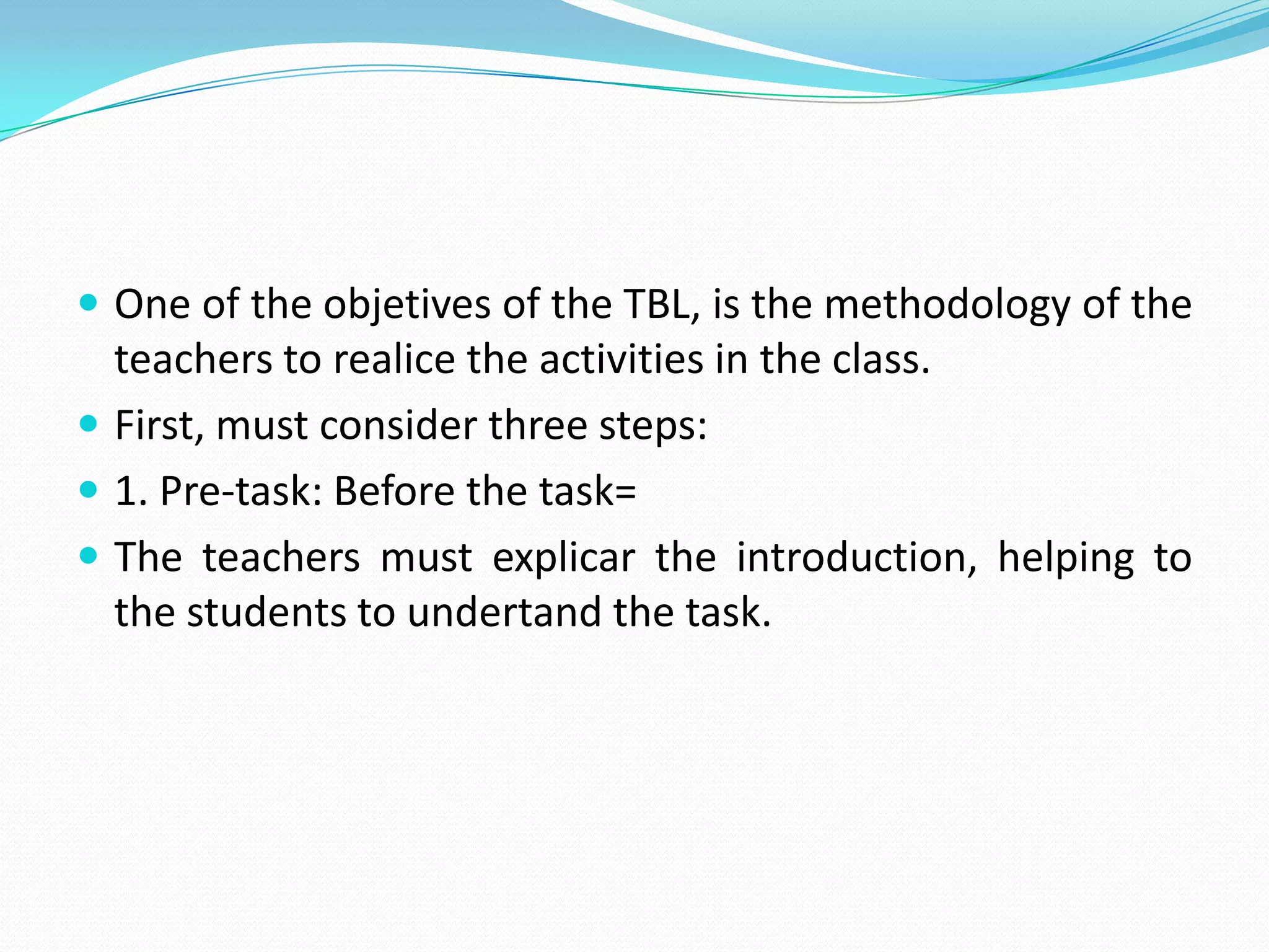 One of the objetives of the TBL, isthemethodology of theteachersto realice theactivities in theclass.First, mustconsiderthreesteps:1. Pre-task: Beforethetask=Theteachersmust explicar theintroduction, helpingtothestudentstoundertandthetask.