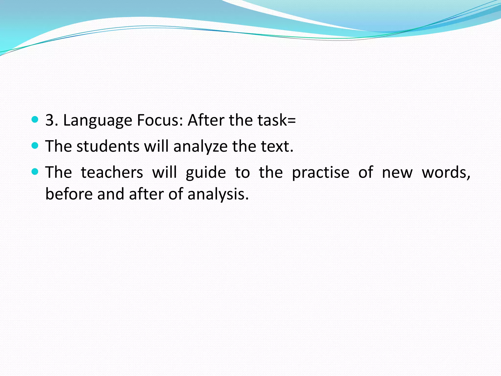 3. Language Focus: After the task=The students will analyze the text.The teachers will guide to the practise of new words, before and after of analysis.