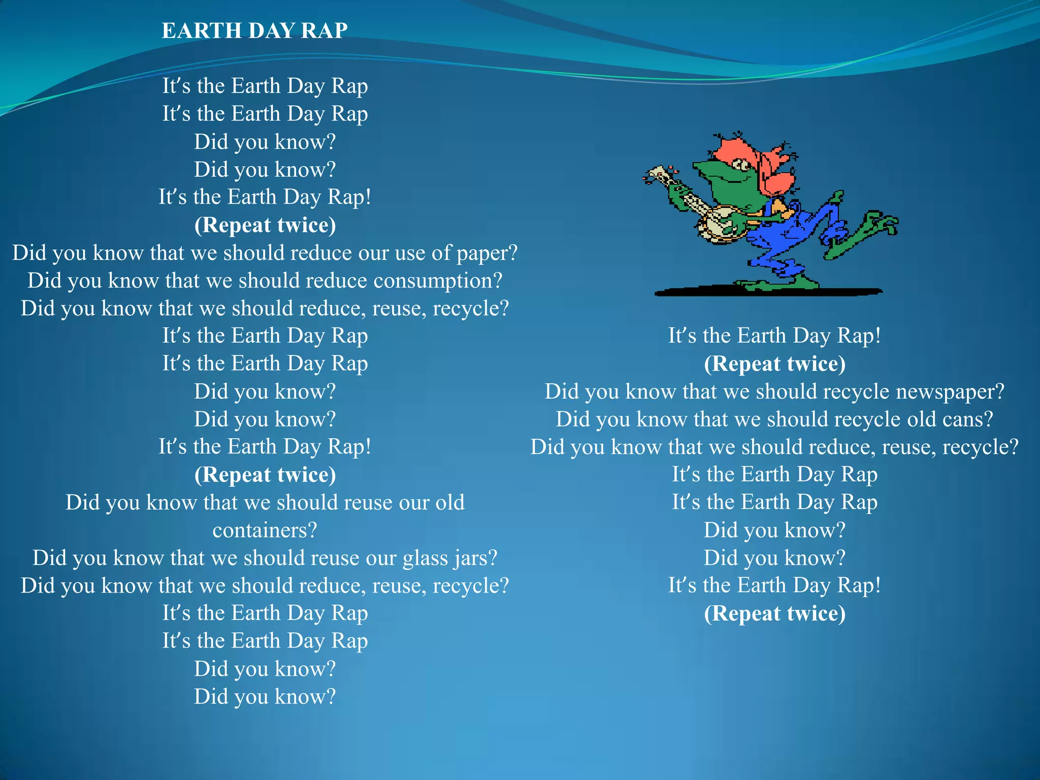 EARTH DAY RAP	It’stheEarthDay RapIt’stheEarthDay RapDidyouknow?Didyouknow?It’stheEarthDay Rap!(Repeattwice)Didyouknowthatweshould reduce our use of paper?Didyouknowthatweshould reduce consumption?Didyouknowthatweshould reduce, reuse, recycle?It’stheEarthDay RapIt’stheEarthDay RapDidyouknow?Didyouknow?It’stheEarthDay Rap!(Repeattwice)Didyouknowthatweshouldreuseouroldcontainers?Didyouknowthatweshouldreuseourglassjars?Didyouknowthatweshould reduce, reuse, recycle?It’stheEarthDay RapIt’stheEarthDay RapDidyouknow?Didyouknow?It’stheEarthDay Rap!(Repeattwice)Didyouknowthatweshouldrecyclenewspaper?Didyouknowthatweshouldrecycleoldcans?Didyouknowthatweshould reduce, reuse, recycle?It’stheEarthDay RapIt’stheEarthDay RapDidyouknow?Didyouknow?It’stheEarthDay Rap!(Repeattwice)