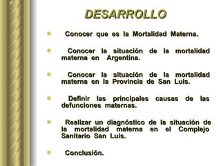 DESARROLLO Conocer  que  es  la  Mortalidad  Materna. Conocer  la  situación  de  la  mortalidad  materna  en  Argentina. Conocer  la  situación  de  la  mortalidad  materna  en  la  Provincia  de  San  Luis. Definir  las  principales  causas  de  las  defunciones  maternas.  Realizar  un  diagnóstico  de  la  situación  de  la  mortalidad  materna  en  el  Complejo  Sanitario  San  Luis. Conclusión. 