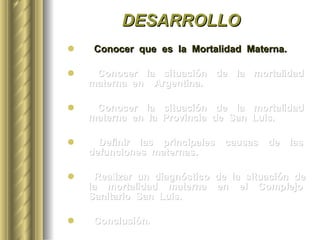 DESARROLLO Conocer  que  es  la  Mortalidad  Materna. Conocer  la  situación  de  la  mortalidad  materna  en  Argentina. Conocer  la  situación  de  la  mortalidad  materna  en  la  Provincia  de  San  Luis. Definir  las  principales  causas  de  las  defunciones  maternas.  Realizar  un  diagnóstico  de  la  situación  de  la  mortalidad  materna  en  el  Complejo  Sanitario  San  Luis. Conclusión. 
