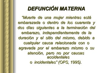 DEFUNCIÓN MATERNA “ Muerte  de  una  mujer  mientras  está embarazada  o  dentro  de  los  cuarenta  y dos  días  siguientes  a  la  terminación  del embarazo,  independientemente  de  la duración  y  el  sitio  del  mismo,  debido  a cualquier  causa  relacionada  con  o agravada  por  el  embarazo  mismo  o  su atención,  pero  no  por  causas  accidentales o  incidentales” (OPS, 1995).   
