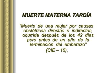 MUERTE MATERNA TARDÍA “ Muerte  de  una  mujer  por  causas  obstétricas  directas  o  indirectas,  ocurrida  después  de  los  42  días  pero  antes  de  un  año  de  la  terminación  del  embarazo”  (CIE – 10). 