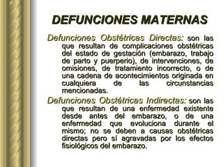 DEFUNCIONES MATERNAS Defunciones Obstétricas Directas:   son las que resultan de complicaciones obstétricas del estado de gestación (embarazo, trabajo de parto y puerperio), de intervenciones, de omisiones, de tratamiento incorrecto, o de una cadena de acontecimientos originada en cualquiera de las circunstancias mencionadas. Defunciones Obstétricas Indirectas:   son las que resultan de una enfermedad existente desde antes del embarazo, o de una enfermedad que evoluciona durante el mismo; no se deben a causas obstétricas directas pero sí agravadas por los efectos fisiológicos del embarazo.   