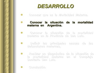DESARROLLO Conocer  que  es  la  Mortalidad  Materna. Conocer  la  situación  de  la  mortalidad  materna  en  Argentina. Conocer  la  situación  de  la  mortalidad  materna  en  la  Provincia  de  San  Luis. Definir  las  principales  causas  de  las  defunciones  maternas.  Realizar  un  diagnóstico  de  la  situación  de  la  mortalidad  materna  en  el  Complejo  Sanitario  San  Luis. Conclusión. 