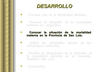 DESARROLLO Conocer  que  es  la  Mortalidad  Materna. Conocer  la  situación  de  la  mortalidad  materna  en  Argentina. Conocer  la  situación  de  la  mortalidad  materna  en  la  Provincia  de  San  Luis. Definir  las  principales  causas  de  las  defunciones  maternas.  Realizar  un  diagnóstico  de  la  situación  de  la  mortalidad  materna  en  el  Complejo  Sanitario  San  Luis. Conclusión. 