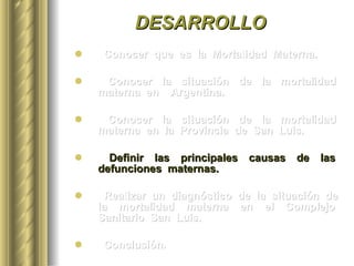 DESARROLLO Conocer  que  es  la  Mortalidad  Materna. Conocer  la  situación  de  la  mortalidad  materna  en  Argentina. Conocer  la  situación  de  la  mortalidad  materna  en  la  Provincia  de  San  Luis. Definir  las  principales  causas  de  las  defunciones  maternas.  Realizar  un  diagnóstico  de  la  situación  de  la  mortalidad  materna  en  el  Complejo  Sanitario  San  Luis. Conclusión. 