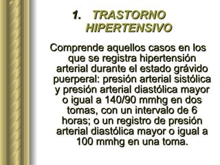 TRASTORNO HIPERTENSIVO Comprende aquellos casos en los que se registra hipertensión arterial durante el estado grávido puerperal: presión arterial sistólica y presión arterial diastólica mayor o igual a 140/90 mmhg en dos tomas, con un intervalo de 6 horas; o un registro de presión arterial diastólica mayor o igual a 100 mmhg en una toma. 