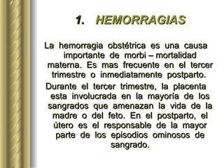 HEMORRAGIAS La  hemorragia  obstétrica  es  una  causa  importante  de  morbi – mortalidad  materna.  Es  mas  frecuente  en  el  tercer  trimestre  o  inmediatamente  postparto.  Durante  el  tercer  trimestre,  la  placenta  esta  involucrada  en  la  mayoría  de  los  sangrados  que  amenazan  la  vida  de  la  madre  o  del  feto.  En  el  postparto,  el  útero  es  el  responsable  de  la  mayor  parte  de  los  episodios  ominosos  de  sangrado.   