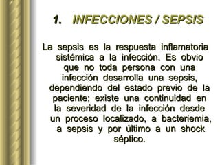 INFECCIONES / SEPSIS La  sepsis  es  la  respuesta  inflamatoria  sistémica  a  la  infección.  Es  obvio  que  no  toda  persona  con  una  infección  desarrolla  una  sepsis,  dependiendo  del  estado  previo  de  la  paciente;  existe  una  continuidad  en  la  severidad  de  la  infección  desde  un  proceso  localizado,  a  bacteriemia,  a  sepsis  y  por  último  a  un  shock  séptico.   