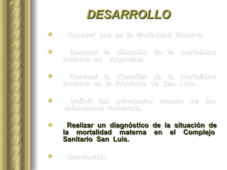 DESARROLLO Conocer  que  es  la  Mortalidad  Materna. Conocer  la  situación  de  la  mortalidad  materna  en  Argentina. Conocer  la  situación  de  la  mortalidad  materna  en  la  Provincia  de  San  Luis. Definir  las  principales  causas  de  las  defunciones  maternas.  Realizar  un  diagnóstico  de  la  situación  de  la  mortalidad  materna  en  el  Complejo  Sanitario  San  Luis. Conclusión. 