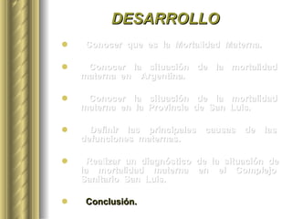 DESARROLLO Conocer  que  es  la  Mortalidad  Materna. Conocer  la  situación  de  la  mortalidad  materna  en  Argentina. Conocer  la  situación  de  la  mortalidad  materna  en  la  Provincia  de  San  Luis. Definir  las  principales  causas  de  las  defunciones  maternas.  Realizar  un  diagnóstico  de  la  situación  de  la  mortalidad  materna  en  el  Complejo  Sanitario  San  Luis. Conclusión. 