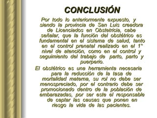 CONCLUSIÓN Por  todo  lo  anteriormente  expuesto,  y  siendo  la  provincia  de  San  Luis  creadora  de  Licenciados  en  Obstetricia,  cabe  señalar,  que  la  función  del  obstétrico  es  fundamental  en  el  sistema  de  salud,  tanto  en  el  control  prenatal  realizado  en  el  1°  nivel  de  atención,  como  en  el  control  y  seguimiento  del  trabajo  de  parto,  parto  y  puerperio. El  obstétrico  es  una  herramienta  necesaria  para  la  reducción  de  la  tasa  de  mortalidad  materna,  su  rol  no  debe  ser  menospreciado,  por  el  contrario  debe  ser  promocionado  dentro  de  la  población  de  embarazadas,  por  ser  este  el  responsable  de  captar  las  causas  que  ponen  en  riesgo  la  vida  de  las  pacientes.  