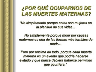 ¿POR QUÉ OCUPARNOS DE LAS MUERTES MATERNAS? “ No simplemente porque estas son mujeres en la plenitud de sus vidas... No simplemente porque morir por causas maternas es una de las formas más terribles de morir… Pero por encima de todo, porque cada muerte materna es un evento que podría haberse evitado y que nunca debiera haberse permitido que ocurriera.”   