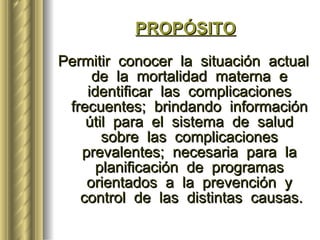 PROPÓSITO Permitir  conocer  la  situación  actual  de  la  mortalidad  materna  e  identificar  las  complicaciones  frecuentes;  brindando  información  útil  para  el  sistema  de  salud  sobre  las  complicaciones  prevalentes;  necesaria  para  la  planificación  de  programas  orientados  a  la  prevención  y  control  de  las  distintas  causas. 