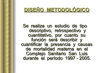 DISEÑO  METODOLÓGICO Se  realiza  un  estudio  de  tipo  descriptivo,  retrospectivo  y cuantitativo,  por  cuanto  su  función  será  describir  y  cuantificar  la  presencia  y  causas  de  mortalidad  materna  en  el  Complejo  Sanitario  San  Luis  durante  el  período  1997 - 2005.   