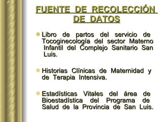 FUENTE  DE  RECOLECCIÓN  DE  DATOS Libro  de  partos  del  servicio  de  Tocoginecología  del  sector  Materno  Infantil  del  Complejo  Sanitario  San  Luis. Historias  Clínicas  de  Maternidad  y  de  Terapia  Intensiva. Estadísticas  Vitales  del  área  de  Bioestadística  del  Programa  de  Salud  de  la  Provincia  de  San  Luis.  