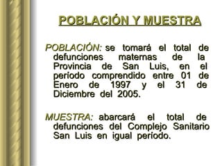 POBLACIÓN Y MUESTRA POBLACIÓN:  se  tomará  el  total  de  defunciones  maternas  de  la  Provincia  de  San  Luis,  en  el  período  comprendido  entre  01  de  Enero  de  1997  y  el  31  de  Diciembre  del  2005. MUESTRA:  abarcará  el  total  de  defunciones  del  Complejo  Sanitario  San  Luis  en  igual  período.   