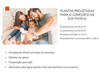 ▪ Porcelanato 45x45 em todos os cômodos.
▪ Rebaixo de gesso
▪ Preparação para split
▪ Misturador para água quente e fria nos banheiros e na cozinha.
06 apartamentos de 2Q (51m²)
12 apartamentos de 2Q (67m²)
02 Gardens 2Q (88m² e 101m²)
06 apartamentos com terraço (99m² a 128m²)
 
