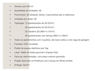 ▪ Terreno com 540 m²
▪ Quantidade de Unidades: 26
▪ Pavimentos: 06 (Subsolo, térreo, 4 pavimentos tipo e cobertura)
▪ Unidades por andar: 06
▪ Tipologias: 12 apartamentos de 2Q (67m²)
▪ 06 apartamentos de 2Q (51m²)
▪ 02 Gardens 2Q (88m² e 101m²)
▪ 06 apartamentos com terraço (99m² a 128m²)
▪ Todos os apartamentos com 2 quartos, até duas suítes e uma vaga de garagem
▪ Fachada 100% revestida
▪ Portão de acesso eletrônico por Tag
▪ Lazer: Salão de festas gourmet e Espaço Kids
▪ Obra por administração, com preço máximo garantido
▪ Projeto Aprovado na Prefeitura com Licença de Obras emitida
▪ Entrega: Dez/21
 