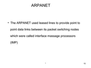 ARPANET



• The ARPANET used leased lines to provide point to

 point data links between its packet switching nodes

 which were called interface massage processors

 (IMP)




                          *                            10
 