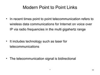 Modern Point to Point Links

• In recent times point to point telecommunication refers to
  wireless data communications for Internet on voice over
  IP via radio frequencies in the multi gigahertz range


• It includes technology such as laser for
  telecommunications


• The telecommunication signal is bidirectional


                             *                            11
 