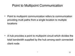 Point to Multipoint Communication


• Point to multipoint communication refers to communication
  providing multi paths from a single location to multiple
  locations



• A hub provides a point to multipoint circuit which divides the
  total bandwidth supplied by the hub among each connected
  client node


                              *                            12
 