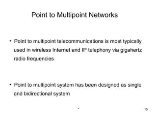 Point to Multipoint Networks


• Point to multipoint telecommunications is most typically
 used in wireless Internet and IP telephony via gigahertz
 radio frequencies



• Point to multipoint system has been designed as single
 and bidirectional system

                              *                              15
 