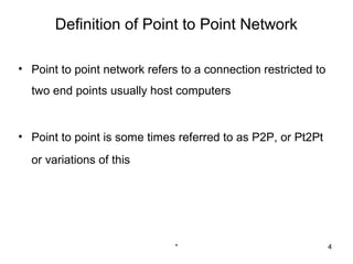 Definition of Point to Point Network

• Point to point network refers to a connection restricted to
  two end points usually host computers


• Point to point is some times referred to as P2P, or Pt2Pt
  or variations of this




                               *                                4
 