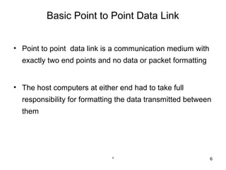 Basic Point to Point Data Link


• Point to point data link is a communication medium with
  exactly two end points and no data or packet formatting


• The host computers at either end had to take full
  responsibility for formatting the data transmitted between
  them




                             *                              6
 