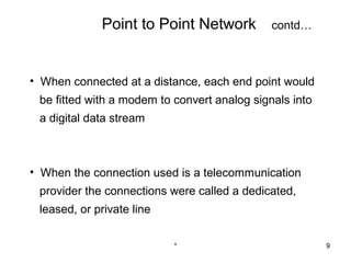 Point to Point Network           contd…



• When connected at a distance, each end point would
 be fitted with a modem to convert analog signals into
 a digital data stream



• When the connection used is a telecommunication
 provider the connections were called a dedicated,
 leased, or private line


                           *                             9
 