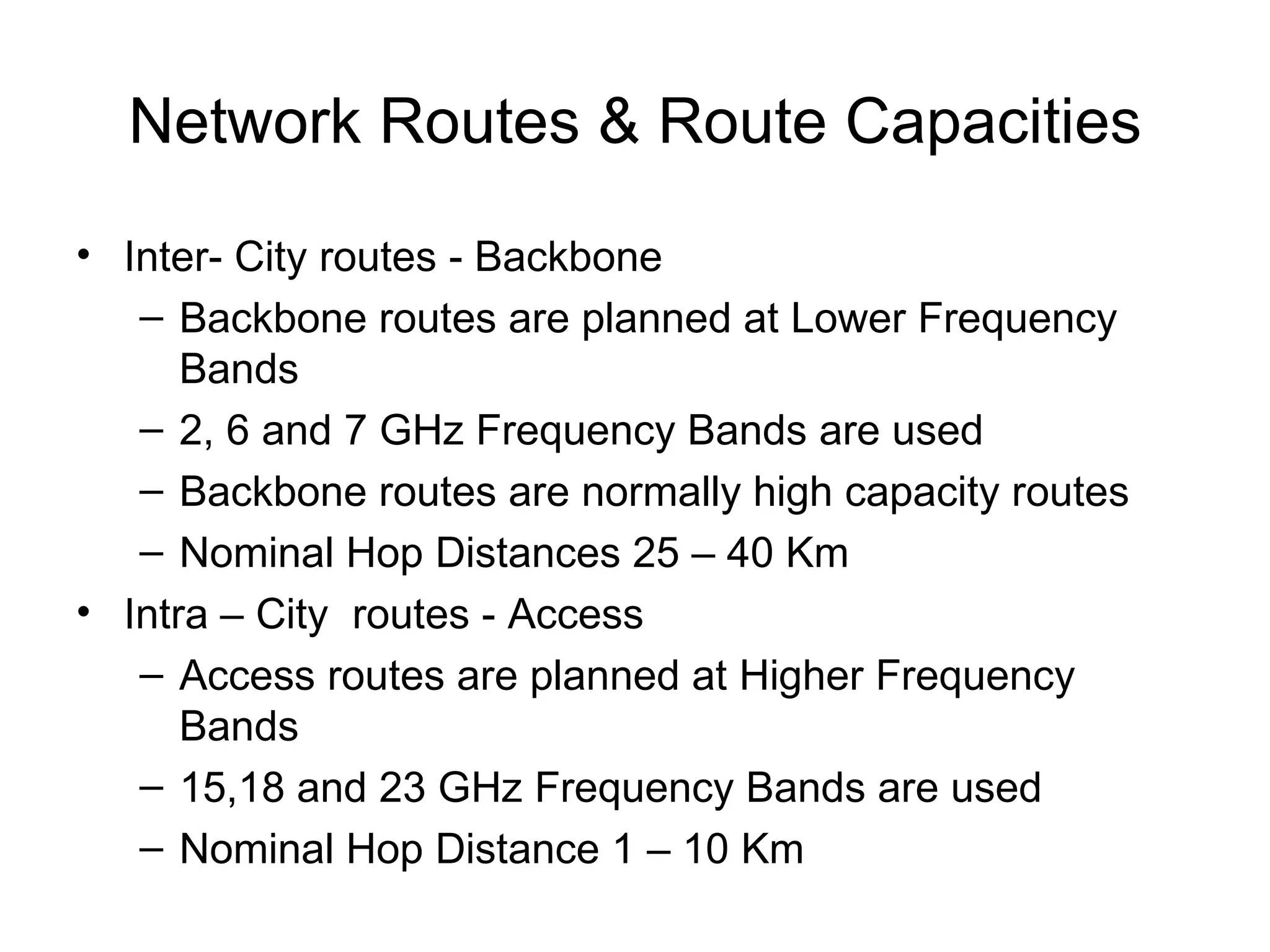 Network Routes & Route Capacities Inter- City routes - Backbone Backbone routes are planned at Lower Frequency Bands 2, 6 and 7 GHz Frequency Bands are used Backbone routes are normally high capacity routes Nominal Hop Distances 25 – 40 Km Intra – City  routes - Access Access routes are planned at Higher Frequency Bands 15,18 and 23 GHz Frequency Bands are used Nominal Hop Distance 1 – 10 Km 