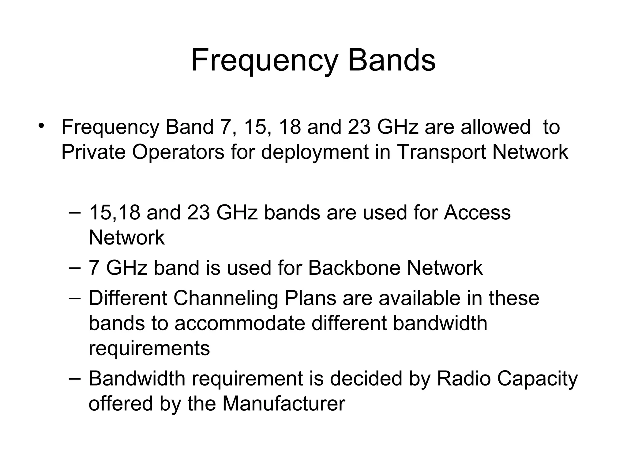 Frequency Bands Frequency Band 7, 15, 18 and 23 GHz are allowed  to Private Operators for deployment in Transport Network  15,18 and 23 GHz bands are used for Access Network 7 GHz band is used for Backbone Network Different Channeling Plans are available in these bands to accommodate different bandwidth requirements Bandwidth requirement is decided by Radio Capacity  offered by the Manufacturer 