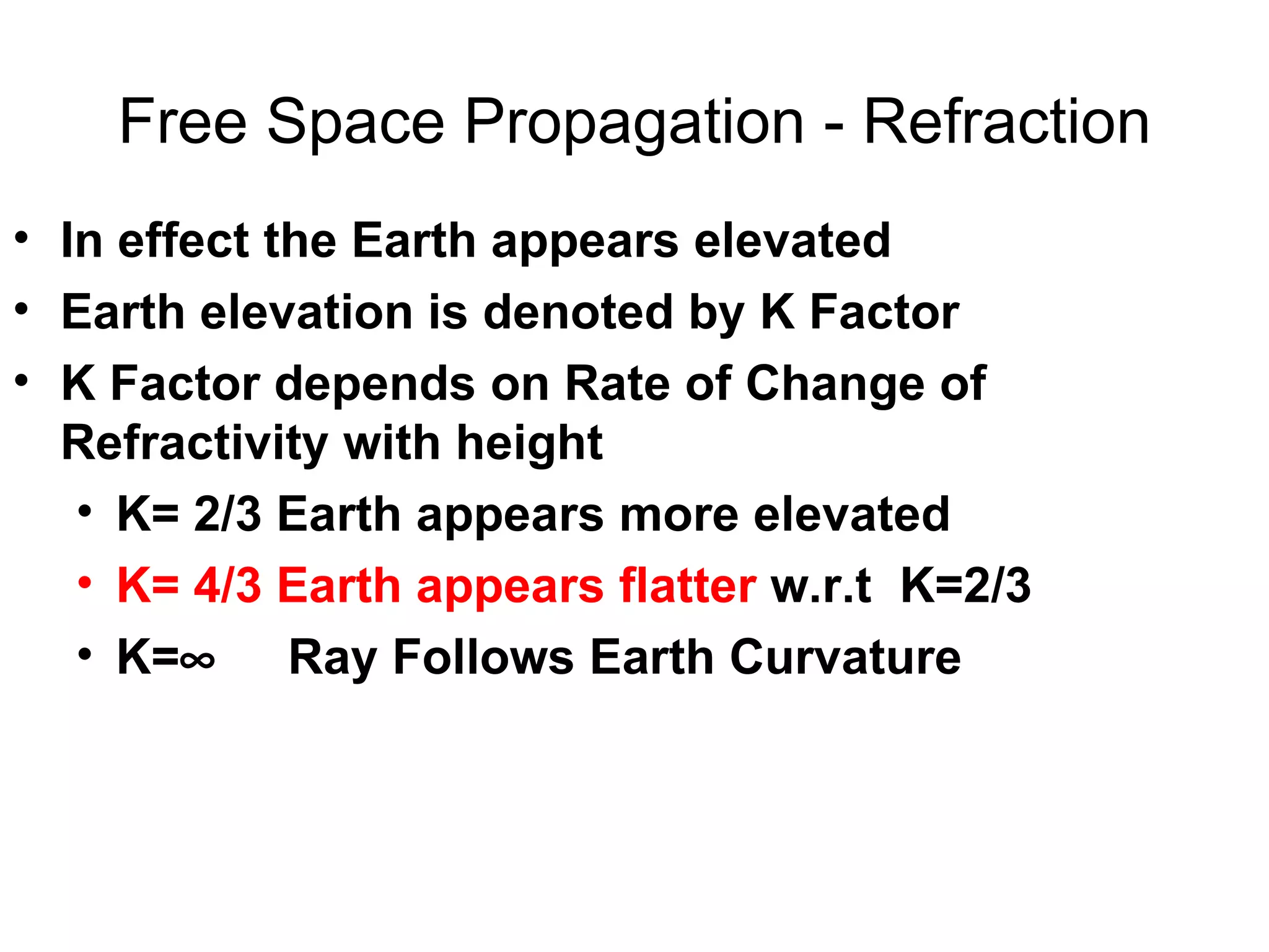 Free Space Propagation - Refraction In effect the Earth appears elevated  Earth elevation is denoted by K Factor K Factor depends on Rate of Change of Refractivity with height K= 2/3 Earth appears more elevated  K= 4/3 Earth appears flatter  w.r.t  K=2/3 K=    Ray Follows Earth Curvature 