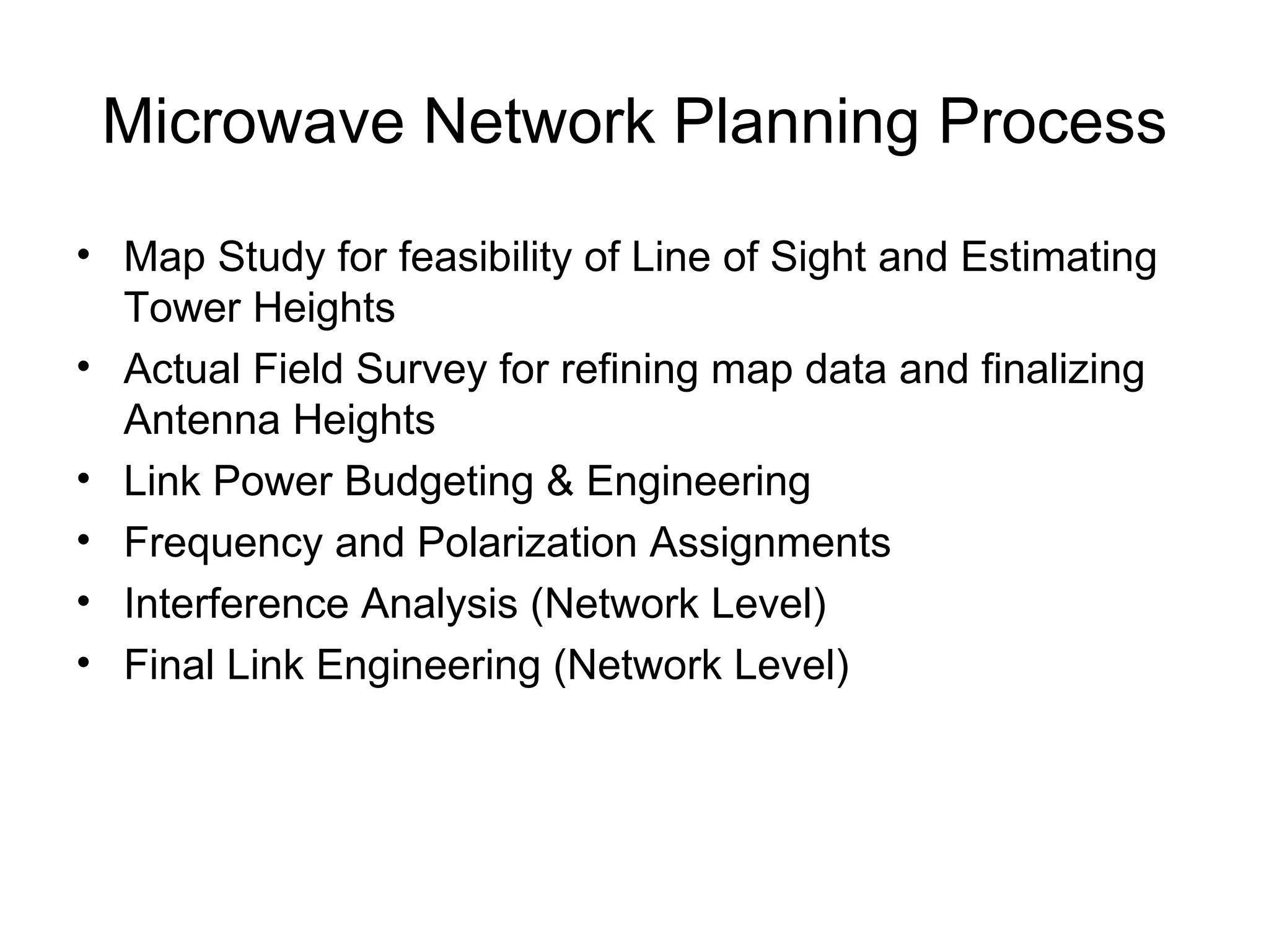 Microwave Network Planning Process Map Study for feasibility of Line of Sight and Estimating Tower Heights Actual Field Survey for refining map data and finalizing Antenna Heights Link Power Budgeting & Engineering Frequency and Polarization Assignments Interference Analysis (Network Level) Final Link Engineering (Network Level) 
