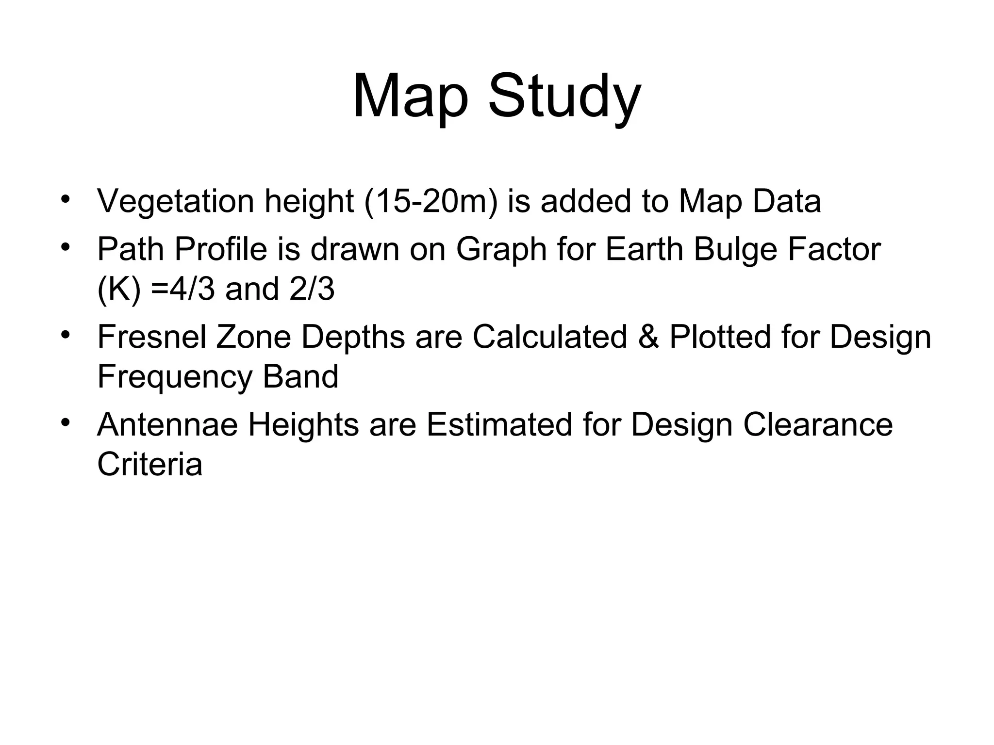 Map Study Vegetation height (15-20m) is added to Map Data Path Profile is drawn on Graph for Earth Bulge Factor (K) =4/3 and 2/3 Fresnel Zone Depths are Calculated & Plotted for Design Frequency Band Antennae Heights are Estimated for Design Clearance Criteria  