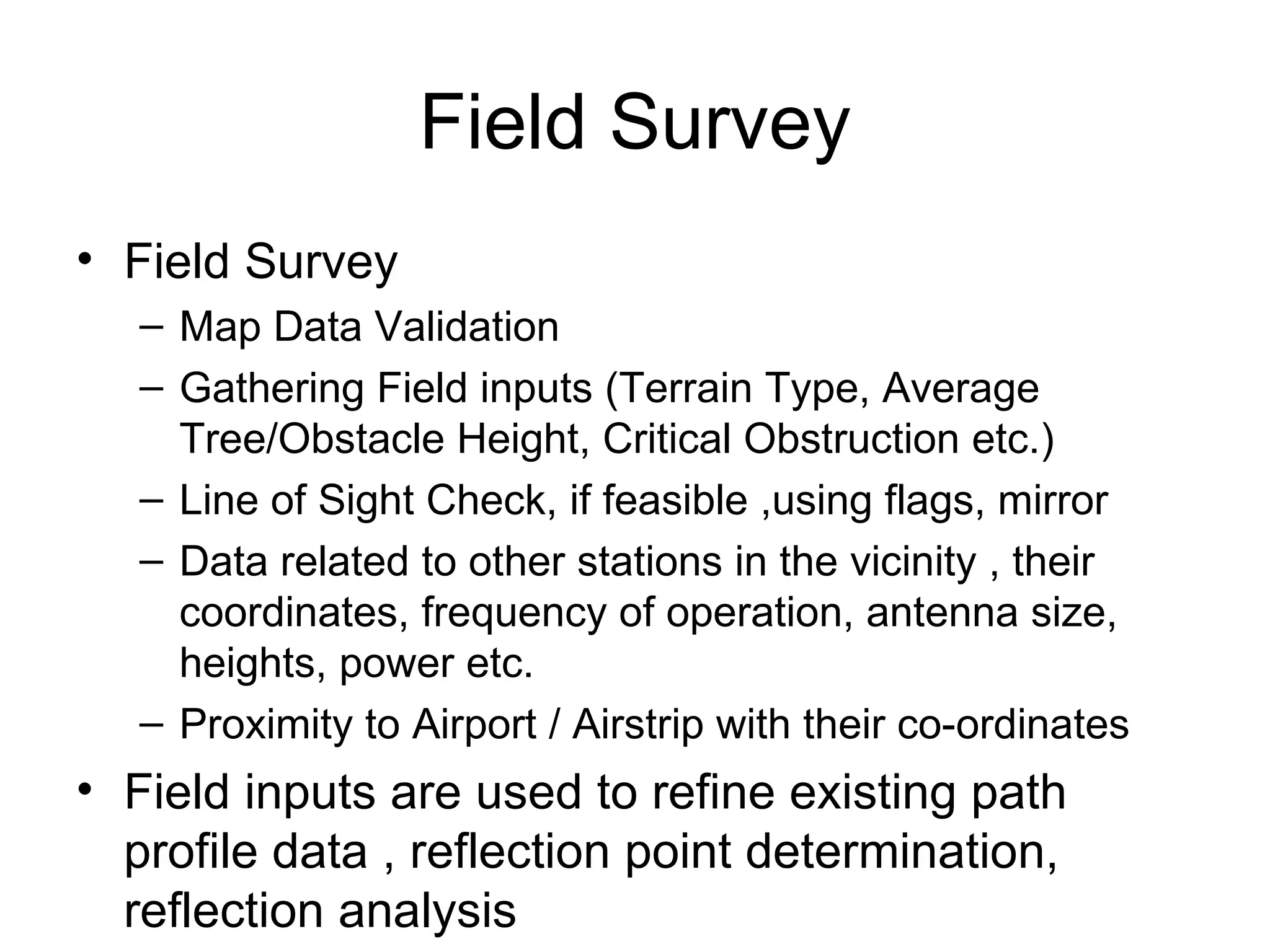 Field Survey Field Survey Map Data Validation Gathering Field inputs (Terrain Type, Average Tree/Obstacle Height, Critical Obstruction etc.)  Line of Sight Check, if feasible ,using flags, mirror  Data related to other stations in the vicinity , their coordinates, frequency of operation, antenna size, heights, power etc. Proximity to Airport / Airstrip with their co-ordinates Field inputs are used to refine existing path profile data , reflection point determination, reflection analysis 