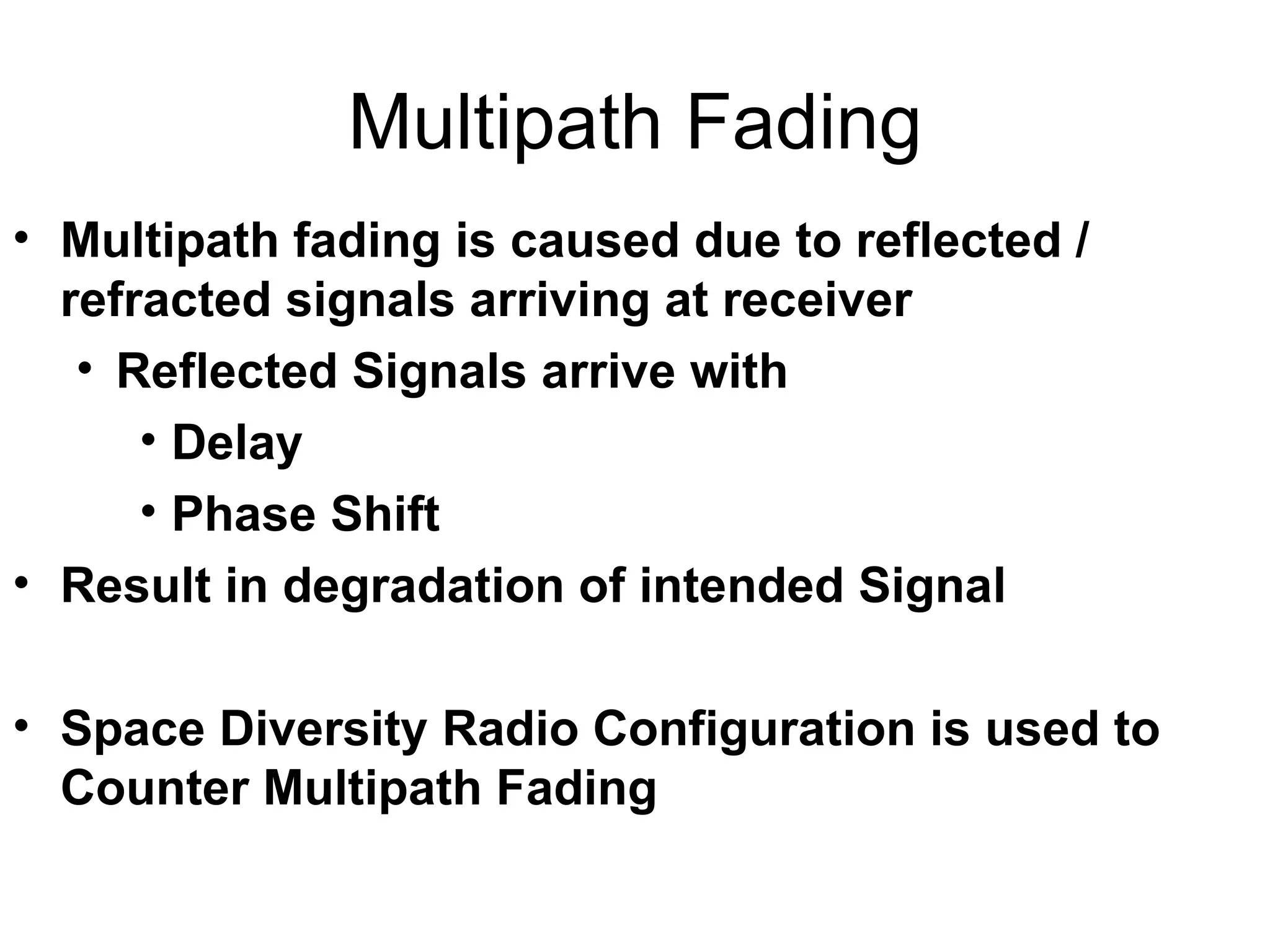 Multipath Fading Multipath fading is caused due to reflected / refracted signals arriving at receiver Reflected Signals arrive with Delay Phase Shift Result in degradation of intended Signal Space Diversity Radio Configuration is used to Counter Multipath Fading 