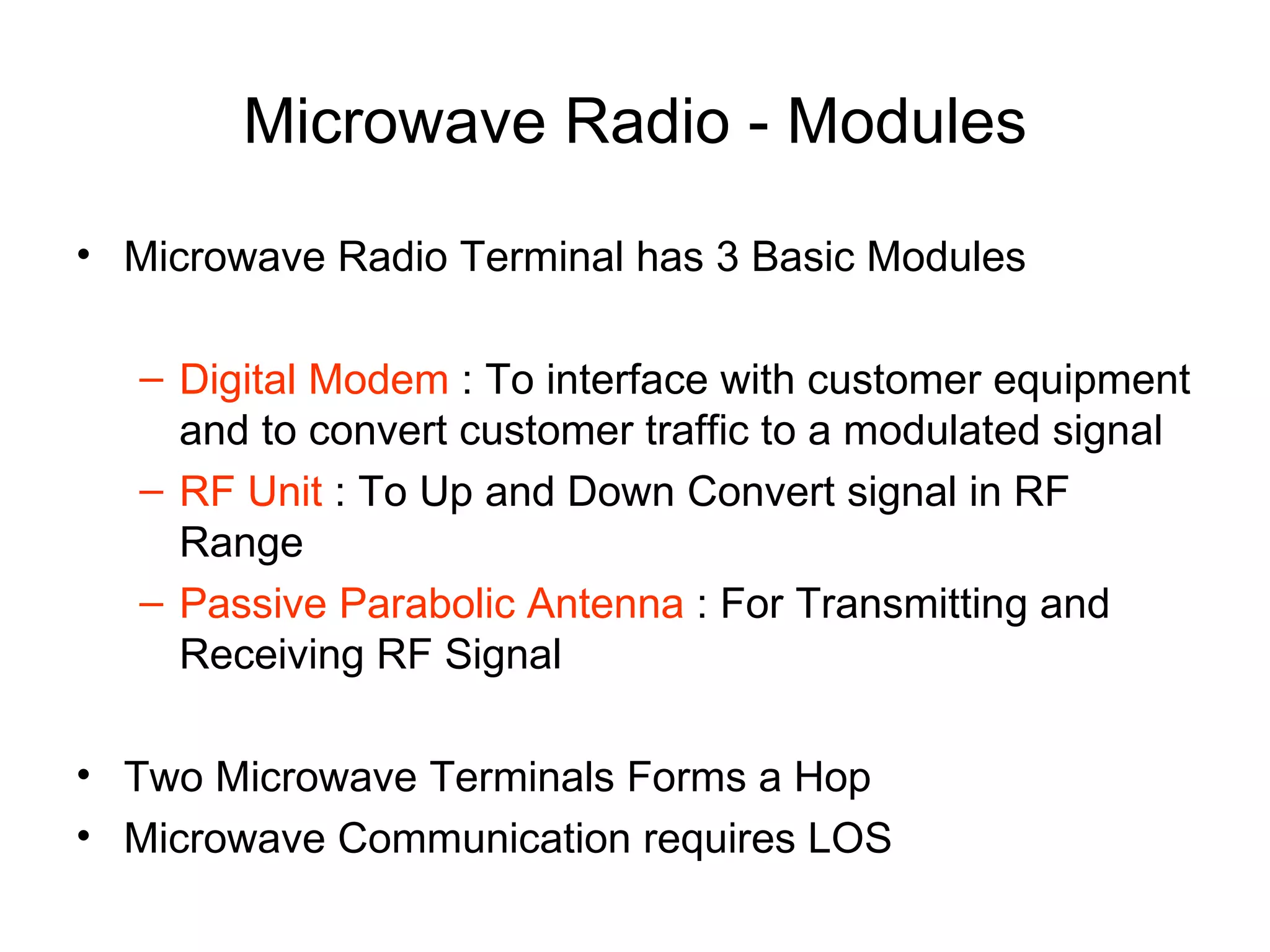 Microwave Radio - Modules Microwave Radio Terminal has 3 Basic Modules Digital Modem  : To interface with customer equipment and to convert customer traffic to a modulated signal RF Unit  : To Up and Down Convert signal in RF Range Passive Parabolic Antenna  : For Transmitting and Receiving RF Signal  Two Microwave Terminals Forms a Hop Microwave Communication requires LOS 