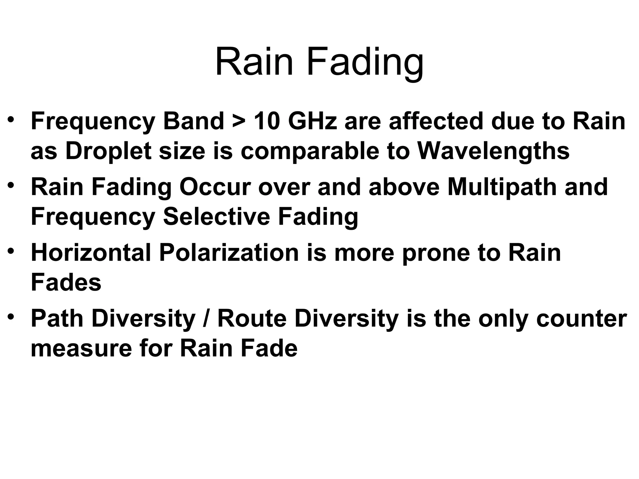 Rain Fading Frequency Band > 10 GHz are affected due to Rain as Droplet size is comparable to Wavelengths Rain Fading Occur over and above Multipath and Frequency Selective Fading Horizontal Polarization is more prone to Rain Fades  Path Diversity / Route Diversity is the only counter measure for Rain Fade 