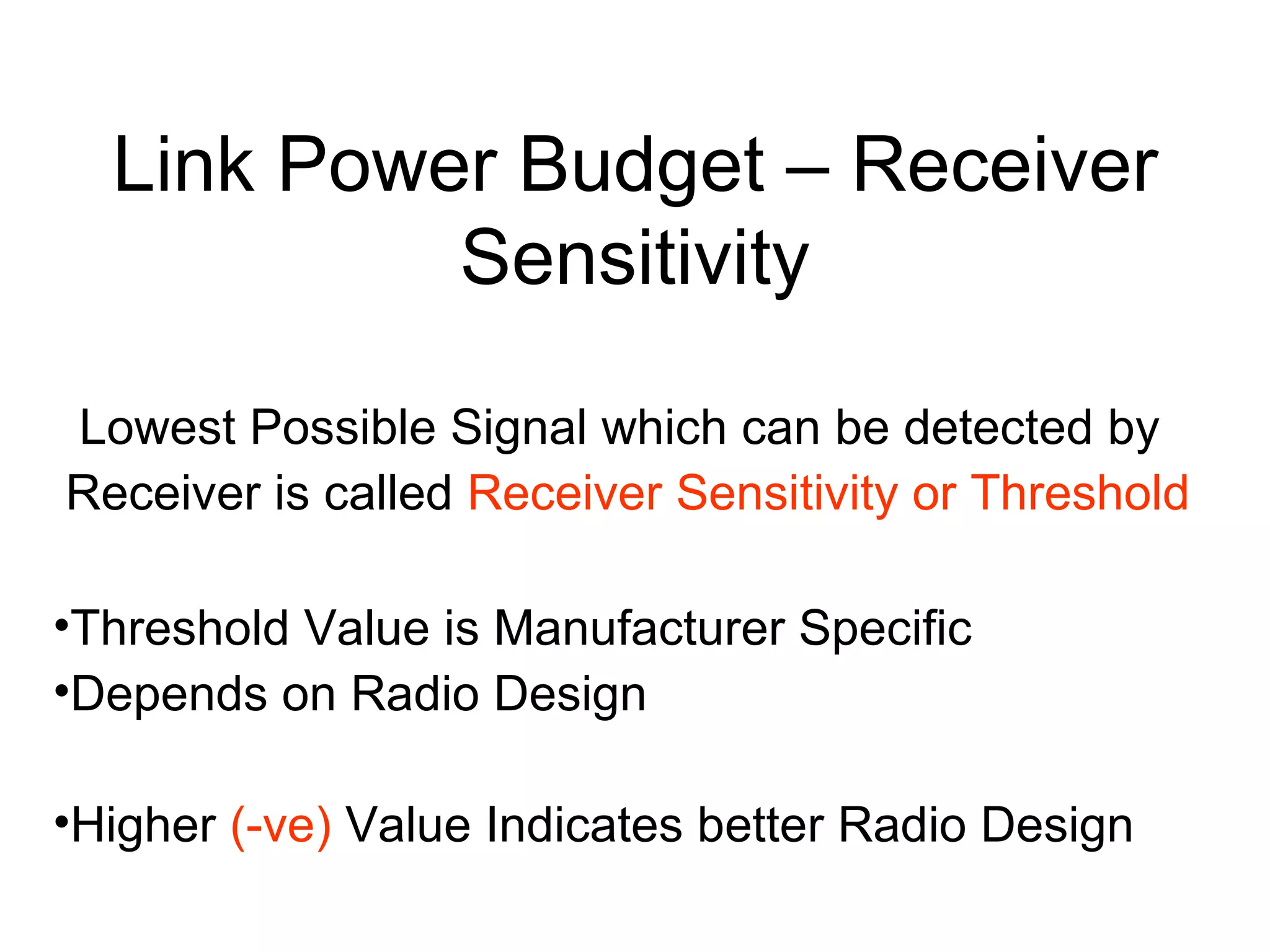Link Power Budget – Receiver Sensitivity Lowest Possible Signal which can be detected by  Receiver is called  Receiver Sensitivity or Threshold Threshold Value is Manufacturer Specific Depends on Radio Design  Higher  (-ve)  Value Indicates better Radio Design 