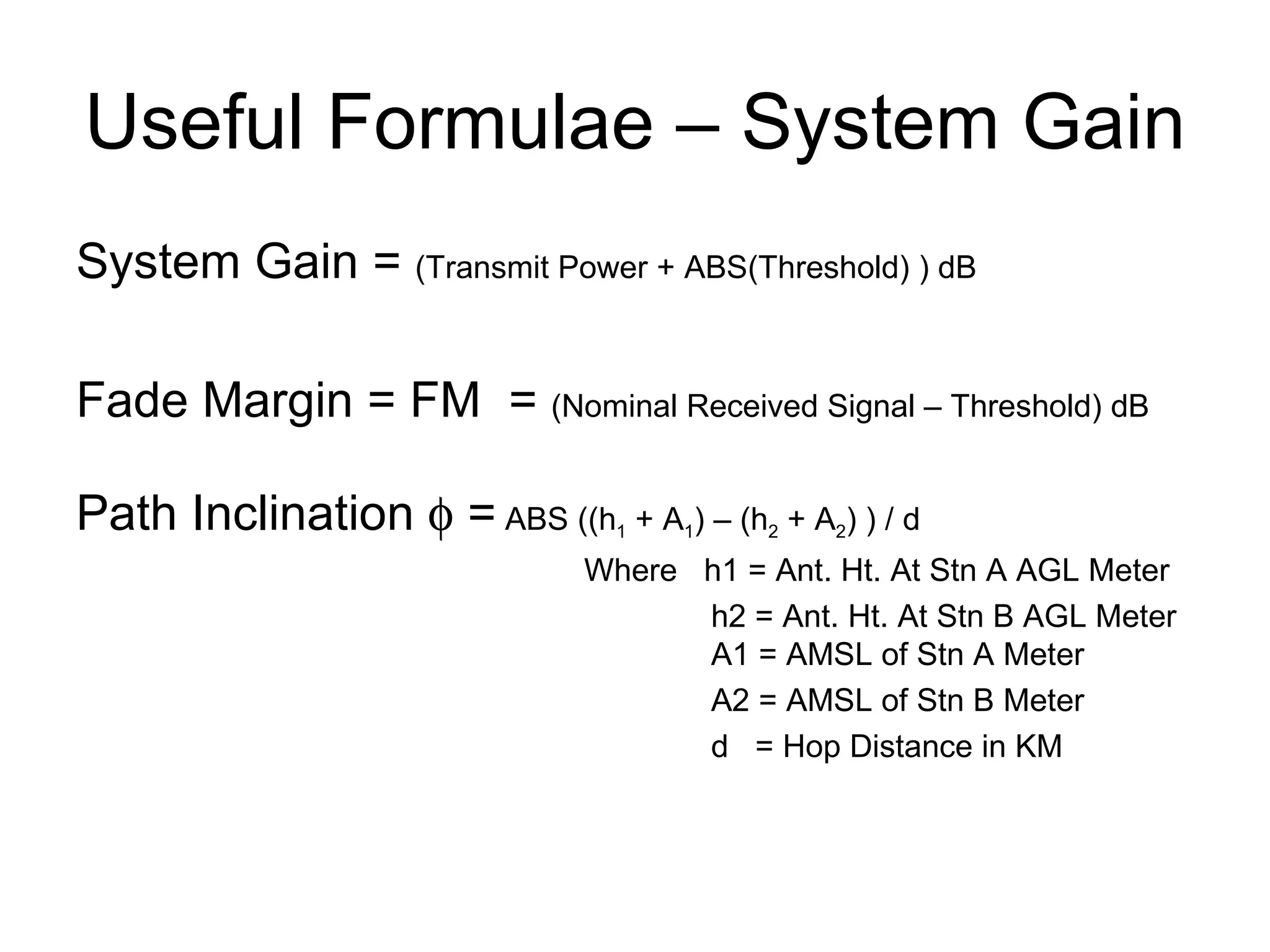 Useful Formulae – System Gain System Gain =  (Transmit Power + ABS(Threshold) ) dB Fade Margin = FM  =  (Nominal Received Signal – Threshold) dB Path Inclination    =  ABS ((h 1  + A 1 ) – (h 2  + A 2 ) ) / d Where  h1 = Ant. Ht. At Stn A AGL Meter h2 = Ant. Ht. At Stn B AGL Meter A1 = AMSL of Stn A Meter A2 = AMSL of Stn B Meter d  = Hop Distance in KM 