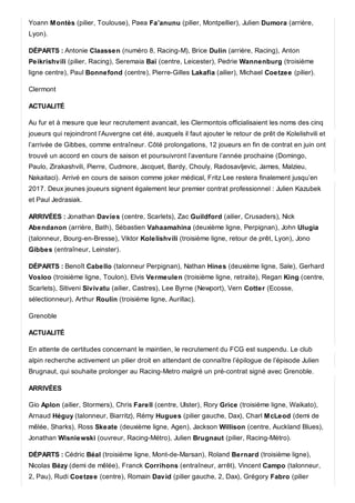 Yoann Montès (pilier, Toulouse), Paea Fa’anunu (pilier, Montpellier), Julien Dumora (arrière,
Lyon).
DÉPARTS : Antonie Claassen (numéro 8, Racing-M), Brice Dulin (arrière, Racing), Anton
Peikrishvili (pilier, Racing), Seremaia Baï (centre, Leicester), Pedrie Wannenburg (troisième
ligne centre), Paul Bonnefond (centre), Pierre-Gilles Lakafia (ailier), Michael Coetzee (pilier).
Clermont
ACTUALITÉ
Au fur et à mesure que leur recrutement avancait, les Clermontois officialisaient les noms des cinq
joueurs qui rejoindront l’Auvergne cet été, auxquels il faut ajouter le retour de prêt de Kolelishvili et
l’arrivée de Gibbes, comme entraîneur. Côté prolongations, 12 joueurs en fin de contrat en juin ont
trouvé un accord en cours de saison et poursuivront l’aventure l’année prochaine (Domingo,
Paulo, Zirakashvili, Pierre, Cudmore, Jacquet, Bardy, Chouly, Radosavljevic, James, Malzieu,
Nakaitaci). Arrivé en cours de saison comme joker médical, Fritz Lee restera finalement jusqu’en
2017. Deux jeunes joueurs signent également leur premier contrat professionnel : Julien Kazubek
et Paul Jedrasiak.
ARRIVÉES : Jonathan Davies (centre, Scarlets), Zac Guildford (ailier, Crusaders), Nick
Abendanon (arrière, Bath), Sébastien Vahaamahina (deuxième ligne, Perpignan), John Ulugia
(talonneur, Bourg-en-Bresse), Viktor Kolelishvili (troisième ligne, retour de prêt, Lyon), Jono
Gibbes (entraîneur, Leinster).
DÉPARTS : Benoît Cabello (talonneur Perpignan), Nathan Hines (deuxième ligne, Sale), Gerhard
Vosloo (troisième ligne, Toulon), Elvis Vermeulen (troisième ligne, retraite), Regan King (centre,
Scarlets), Sitiveni Sivivatu (ailier, Castres), Lee Byrne (Newport), Vern Cotter (Ecosse,
sélectionneur), Arthur Roulin (troisième ligne, Aurillac).
Grenoble
ACTUALITÉ
En attente de certitudes concernant le maintien, le recrutement du FCG est suspendu. Le club
alpin recherche activement un pilier droit en attendant de connaître l’épilogue de l’épisode Julien
Brugnaut, qui souhaite prolonger au Racing-Metro malgré un pré-contrat signé avec Grenoble.
ARRIVÉES
Gio Aplon (ailier, Stormers), Chris Farell (centre, Ulster), Rory Grice (troisième ligne, Waikato),
Arnaud Héguy (talonneur, Biarritz), Rémy Hugues (pilier gauche, Dax), Charl McLeod (demi de
mêlée, Sharks), Ross Skeate (deuxième ligne, Agen), Jackson Willison (centre, Auckland Blues),
Jonathan Wisniewski (ouvreur, Racing-Métro), Julien Brugnaut (pilier, Racing-Métro).
DÉPARTS : Cédric Béal (troisième ligne, Mont-de-Marsan), Roland Bernard (troisième ligne),
Nicolas Bézy (demi de mêlée), Franck Corrihons (entraîneur, arrêt), Vincent Campo (talonneur,
2, Pau), Rudi Coetzee (centre), Romain David (pilier gauche, 2, Dax), Grégory Fabro (pilier
 